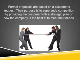 Formal proposals are based on a customer’s
request. Their purpose is to supersede competition
by providing the customer with a strategic plan on
how the company is the best fit to meet their needs.
 