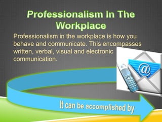 Professionalism in the workplace is how you
behave and communicate. This encompasses
written, verbal, visual and electronic
communication.
 