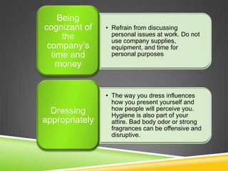 • Refrain from discussing
personal issues at work. Do not
use company supplies,
equipment, and time for
personal purposes
Being
cognizant of
the
company’s
time and
money
• The way you dress influences
how you present yourself and
how people will perceive you.
Hygiene is also part of your
attire. Bad body odor or strong
fragrances can be offensive and
disruptive.
Dressing
appropriately
 