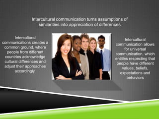 Intercultural
communications creates a
common ground, where
people from different
countries acknowledge
cultural differences and
adjust their approaches
accordingly.
Intercultural
communication allows
for universal
communication, which
entitles respecting that
people have different
values, beliefs,
expectations and
behaviors
Intercultural communication turns assumptions of
similarities into appreciation of differences
 