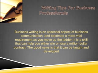 Business writing is an essential aspect of business
communication, and becomes a more vital
requirement as you move up the ladder. It is a skill
that can help you either win or lose a million dollar
contract. The good news is that it can be taught and
developed
 