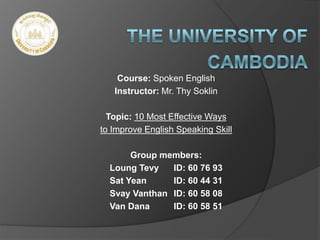 Course: Spoken English
Instructor: Mr. Thy Soklin
Topic: 10 Most Effective Ways
to Improve English Speaking Skill
Group members:
Loung Tevy ID: 60 76 93
Sat Yean ID: 60 44 31
Svay Vanthan ID: 60 58 08
Van Dana ID: 60 58 51
 