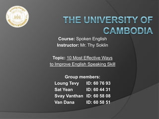 Course: Spoken English
Instructor: Mr. Thy Soklin
Topic: 10 Most Effective Ways
to Improve English Speaking Skill
Group members:
Loung Tevy ID: 60 76 93
Sat Yean ID: 60 44 31
Svay Vanthan ID: 60 58 08
Van Dana ID: 60 58 51
 