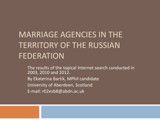MARRIAGE AGENCIES IN THE
TERRITORY OF THE RUSSIAN
FEDERATION
The results of the topical Internet search conducted in
2003, 2010 and 2012.
By Ekaterina Bartik, MPhil candidate
University of Aberdeen, Scotland
E-mail: r02esb8@abdn.ac.uk
 