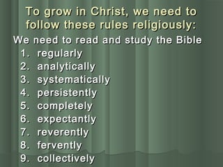 To grow in Christ, we need toTo grow in Christ, we need to
follow these rules religiously:follow these rules religiously:
We need to read and study the BibleWe need to read and study the Bible
1. regularly1. regularly
2. analytically2. analytically
3. systematically3. systematically
4. persistently4. persistently
5. completely5. completely
6. expectantly6. expectantly
7. reverently7. reverently
8. fervently8. fervently
9. collectively9. collectively
 