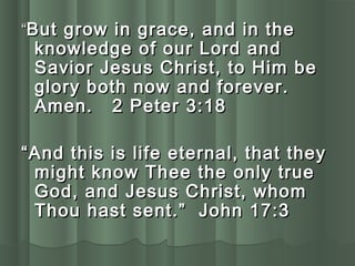 ““But grow in grace, and in theBut grow in grace, and in the
knowledge of our Lord andknowledge of our Lord and
Savior Jesus Christ, to Him beSavior Jesus Christ, to Him be
glory both now and forever.glory both now and forever.
Amen. 2 Peter 3:18Amen. 2 Peter 3:18
““And this is life eternal, that theyAnd this is life eternal, that they
might know Thee the only truemight know Thee the only true
God, and Jesus Christ, whomGod, and Jesus Christ, whom
Thou hast sent.” John 17:3Thou hast sent.” John 17:3
 