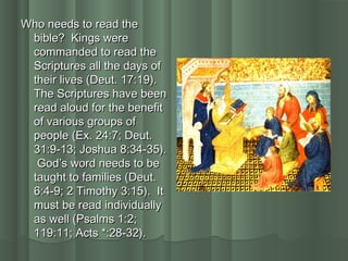 Who needs to read theWho needs to read the
bible? Kings werebible? Kings were
commanded to read thecommanded to read the
Scriptures all the days ofScriptures all the days of
their lives (Deut. 17:19).their lives (Deut. 17:19).
The Scriptures have beenThe Scriptures have been
read aloud for the benefitread aloud for the benefit
of various groups ofof various groups of
people (Ex. 24:7; Deut.people (Ex. 24:7; Deut.
31:9-13; Joshua 8:34-35).31:9-13; Joshua 8:34-35).
God’s word needs to beGod’s word needs to be
taught to families (Deut.taught to families (Deut.
6:4-9; 2 Timothy 3:15). It6:4-9; 2 Timothy 3:15). It
must be read individuallymust be read individually
as well (Psalms 1:2;as well (Psalms 1:2;
119:11; Acts *:28-32).119:11; Acts *:28-32).
 