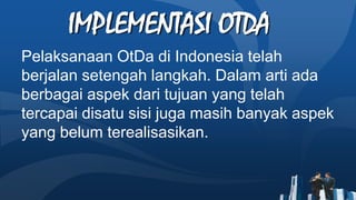 IMPLEMENTASI OTDA
Pelaksanaan OtDa di Indonesia telah
berjalan setengah langkah. Dalam arti ada
berbagai aspek dari tujuan yang telah
tercapai disatu sisi juga masih banyak aspek
yang belum terealisasikan.
 
