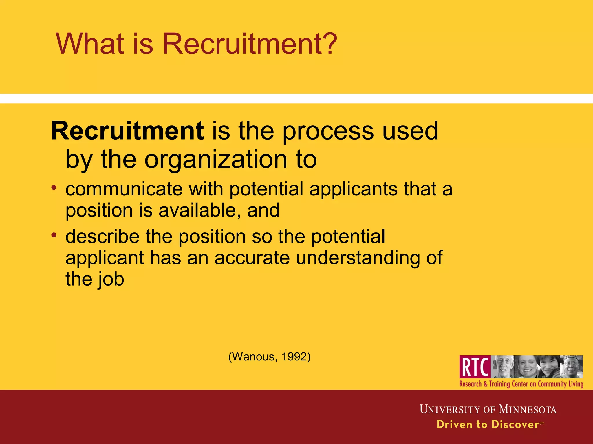 What is Recruitment?
Recruitment is the process used
by the organization to
• communicate with potential applicants that a
position is available, and
• describe the position so the potential
applicant has an accurate understanding of
the job
(Wanous, 1992)
 