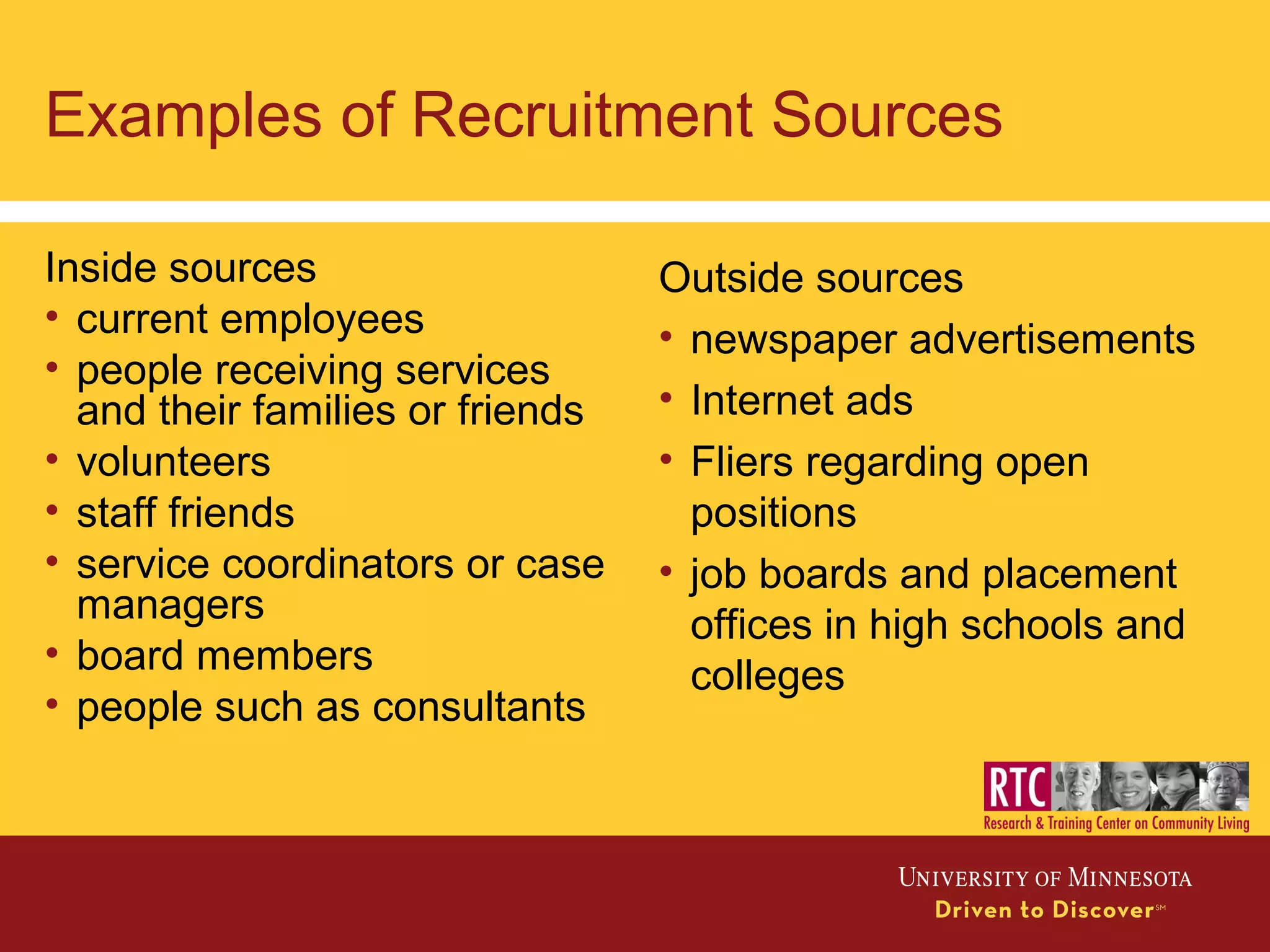 Examples of Recruitment Sources
Inside sources
• current employees
• people receiving services
and their families or friends
• volunteers
• staff friends
• service coordinators or case
managers
• board members
• people such as consultants
Outside sources
• newspaper advertisements
• Internet ads
• Fliers regarding open
positions
• job boards and placement
offices in high schools and
colleges
 
