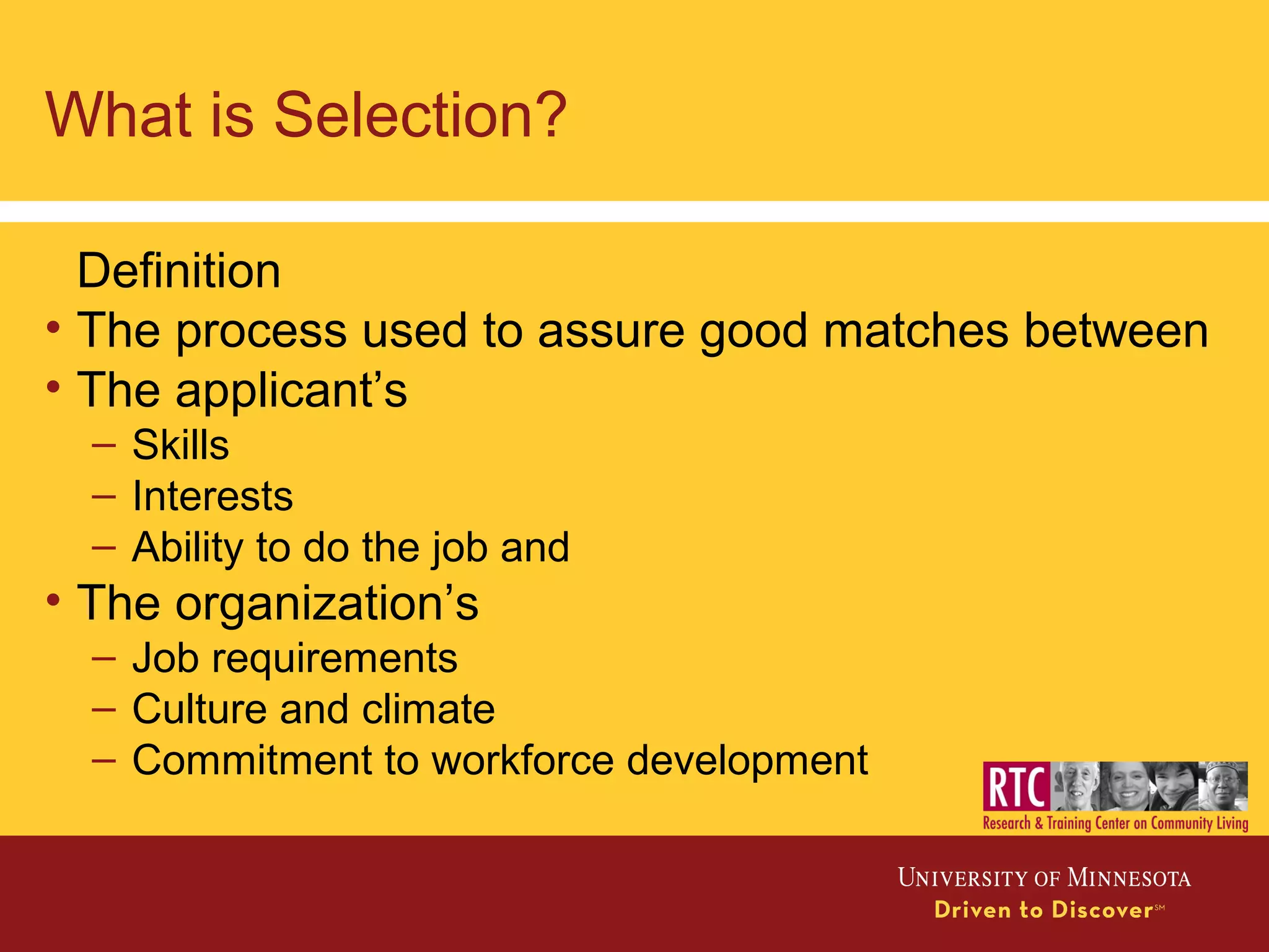 What is Selection?
Definition
• The process used to assure good matches between
• The applicant’s
– Skills
– Interests
– Ability to do the job and
• The organization’s
– Job requirements
– Culture and climate
– Commitment to workforce development
 