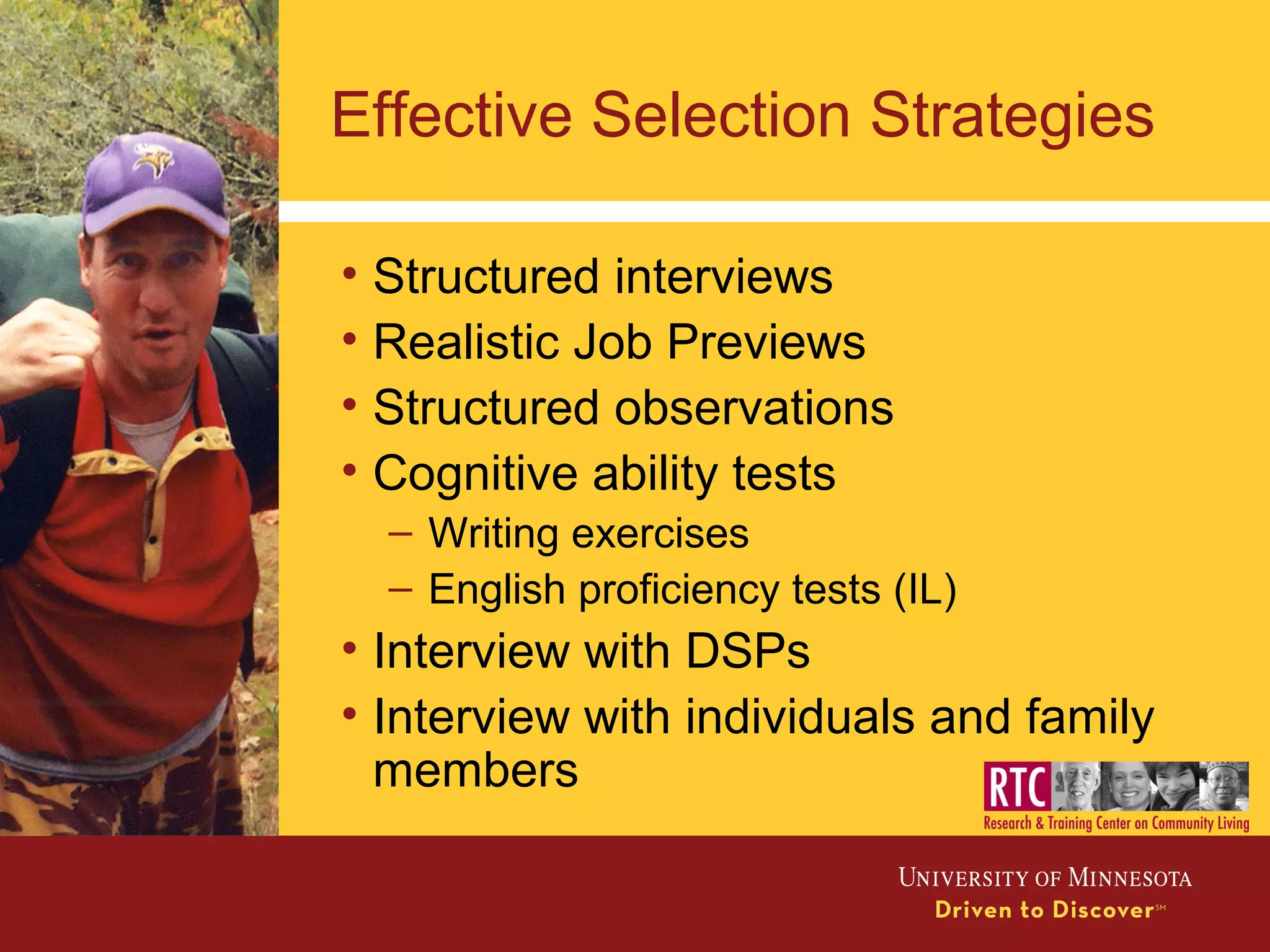 Effective Selection Strategies
• Structured interviews
• Realistic Job Previews
• Structured observations
• Cognitive ability tests
– Writing exercises
– English proficiency tests (IL)
• Interview with DSPs
• Interview with individuals and family
members
 