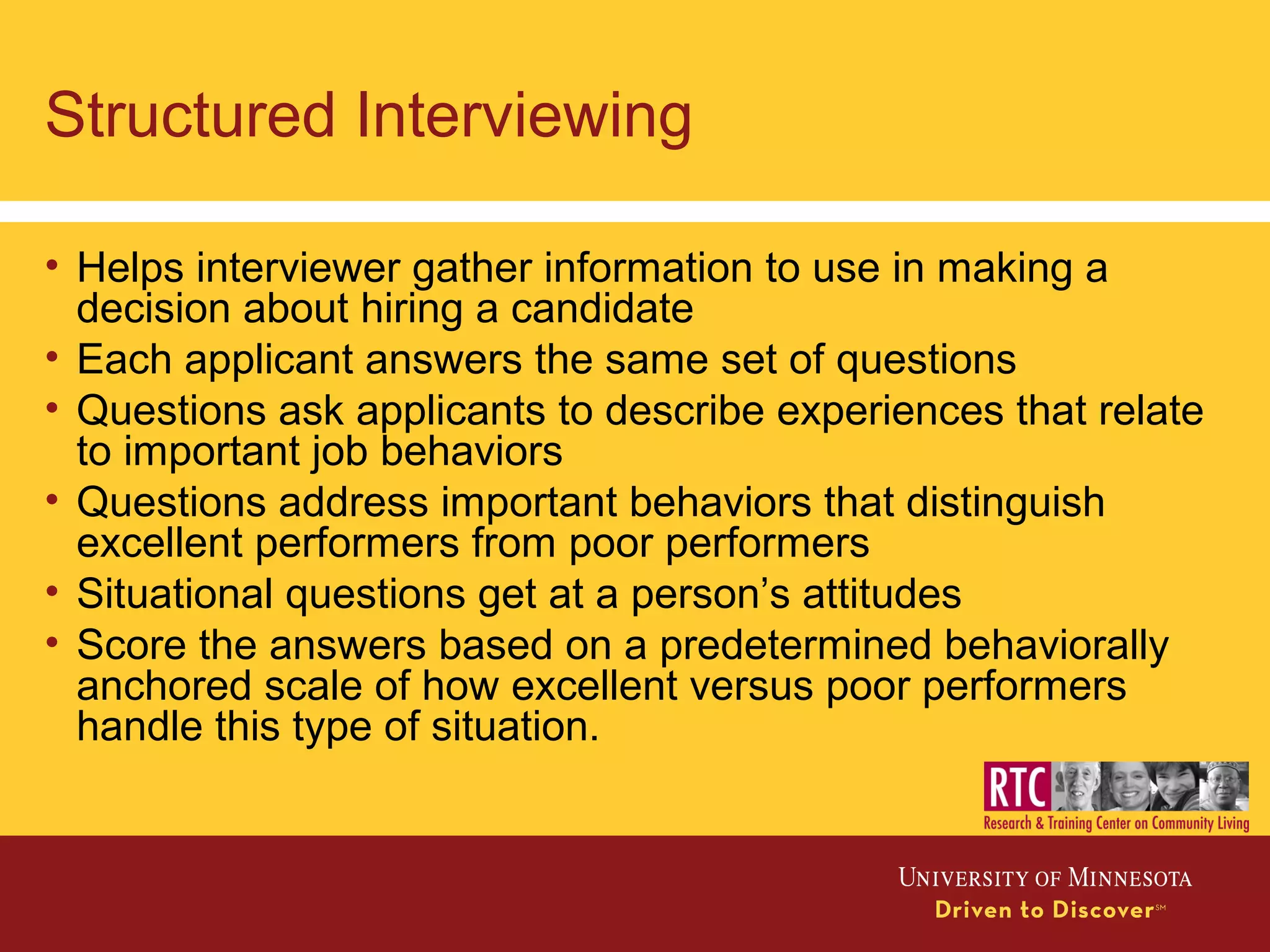 Structured Interviewing
• Helps interviewer gather information to use in making a
decision about hiring a candidate
• Each applicant answers the same set of questions
• Questions ask applicants to describe experiences that relate
to important job behaviors
• Questions address important behaviors that distinguish
excellent performers from poor performers
• Situational questions get at a person’s attitudes
• Score the answers based on a predetermined behaviorally
anchored scale of how excellent versus poor performers
handle this type of situation.
 