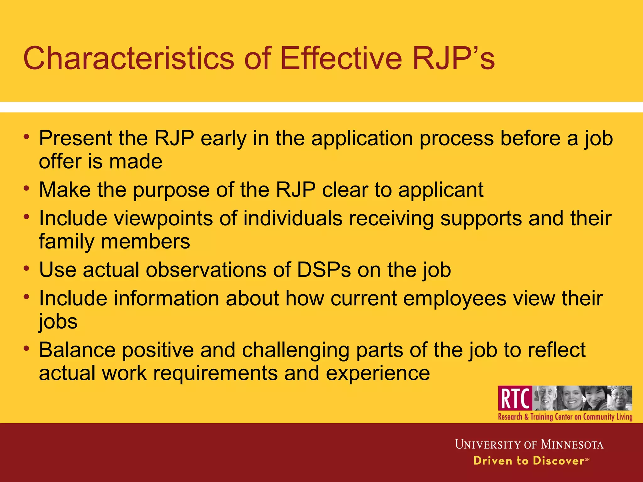 Characteristics of Effective RJP’s
• Present the RJP early in the application process before a job
offer is made
• Make the purpose of the RJP clear to applicant
• Include viewpoints of individuals receiving supports and their
family members
• Use actual observations of DSPs on the job
• Include information about how current employees view their
jobs
• Balance positive and challenging parts of the job to reflect
actual work requirements and experience
 