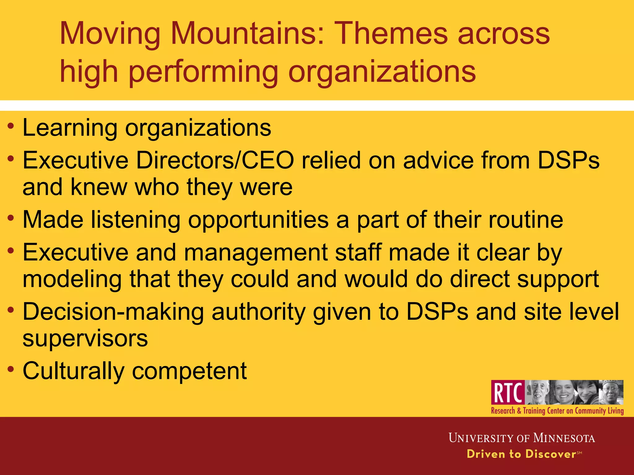 Moving Mountains: Themes across
high performing organizations
• Learning organizations
• Executive Directors/CEO relied on advice from DSPs
and knew who they were
• Made listening opportunities a part of their routine
• Executive and management staff made it clear by
modeling that they could and would do direct support
• Decision-making authority given to DSPs and site level
supervisors
• Culturally competent
 