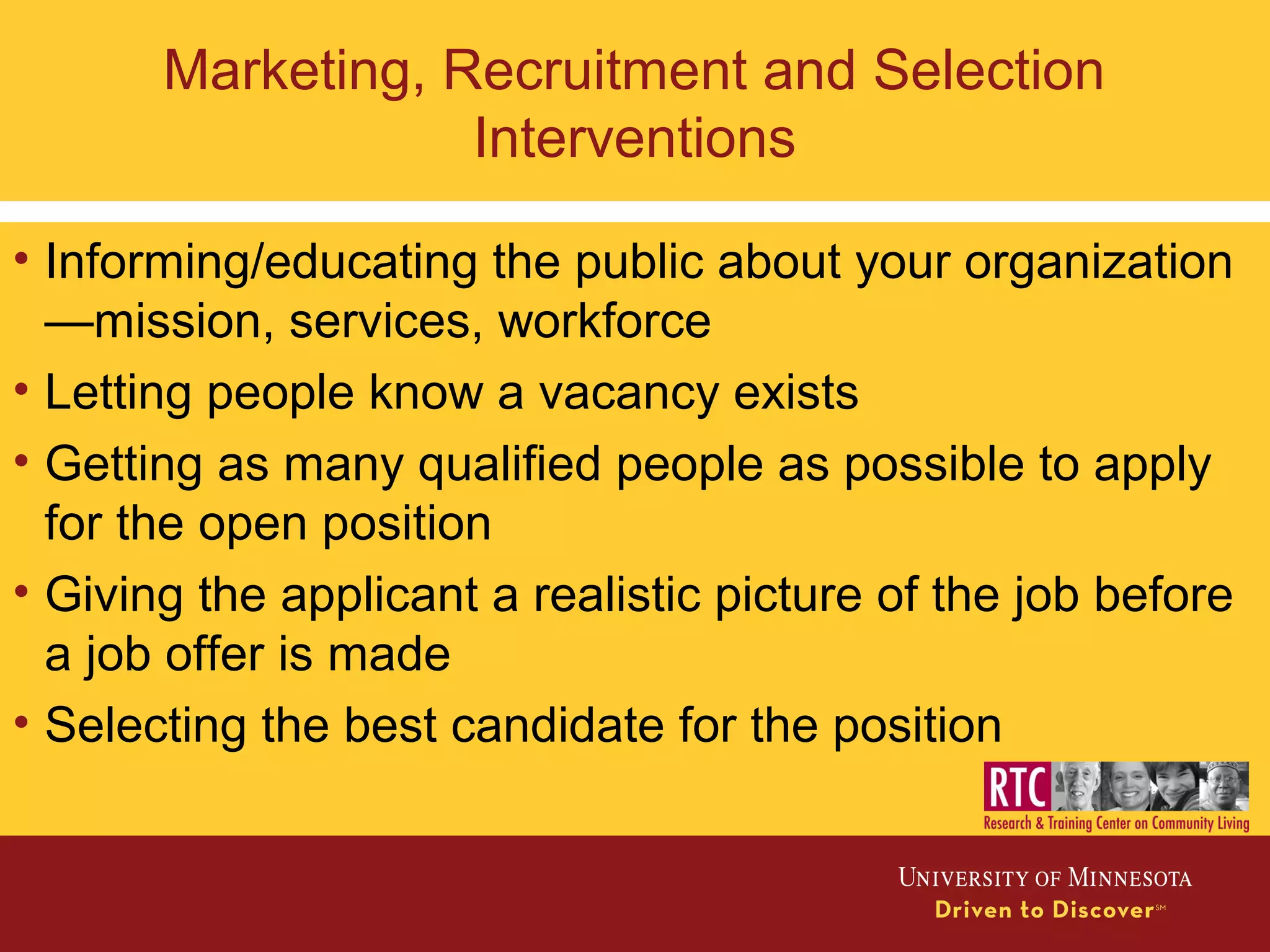 Marketing, Recruitment and Selection
Interventions
• Informing/educating the public about your organization
—mission, services, workforce
• Letting people know a vacancy exists
• Getting as many qualified people as possible to apply
for the open position
• Giving the applicant a realistic picture of the job before
a job offer is made
• Selecting the best candidate for the position
 