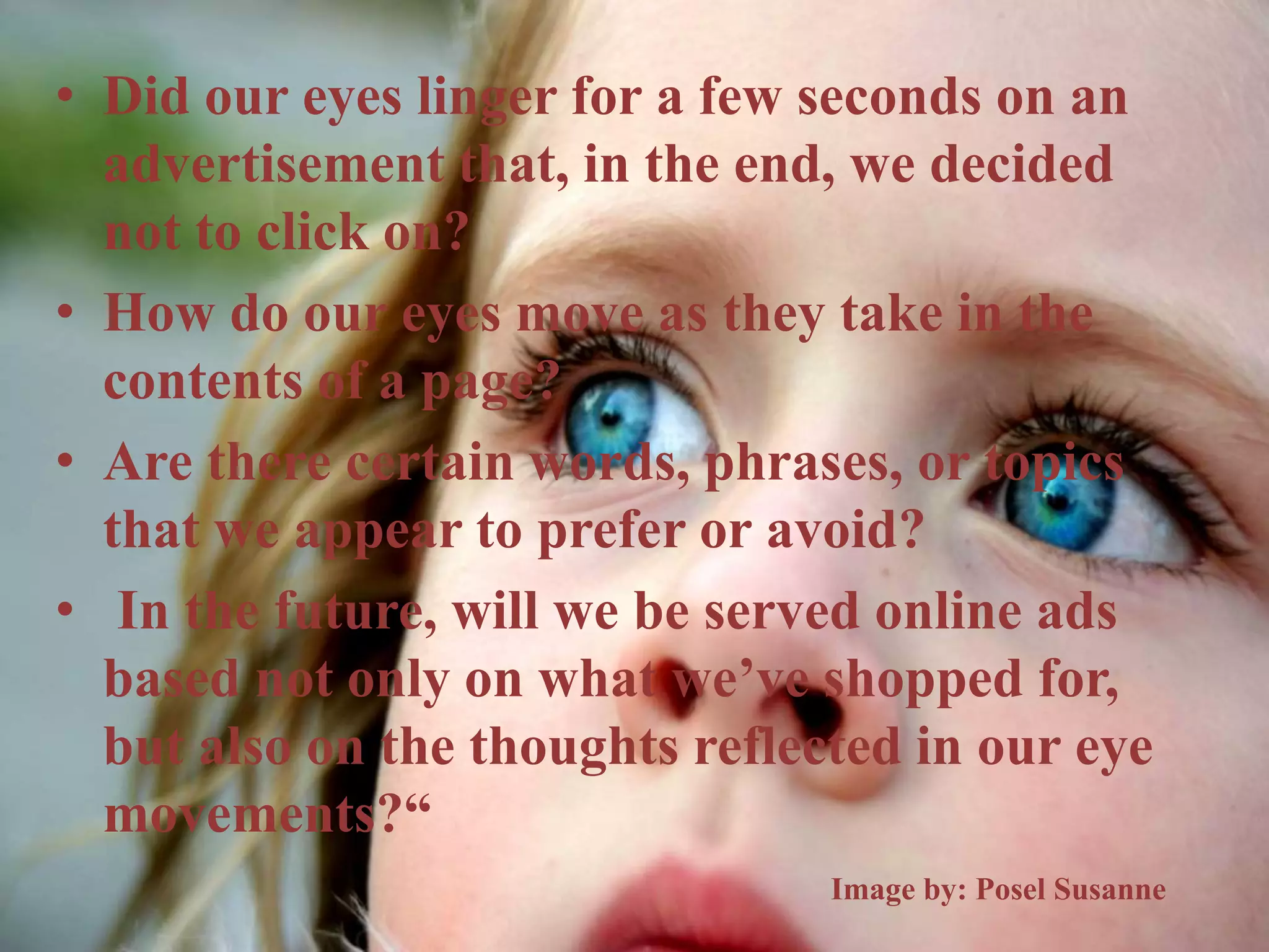 • Did our eyes linger for a few seconds on an
advertisement that, in the end, we decided
not to click on?
• How do our eyes move as they take in the
contents of a page?
• Are there certain words, phrases, or topics
that we appear to prefer or avoid?
• In the future, will we be served online ads
based not only on what we’ve shopped for,
but also on the thoughts reflected in our eye
movements?“
Image by: Posel Susanne
 