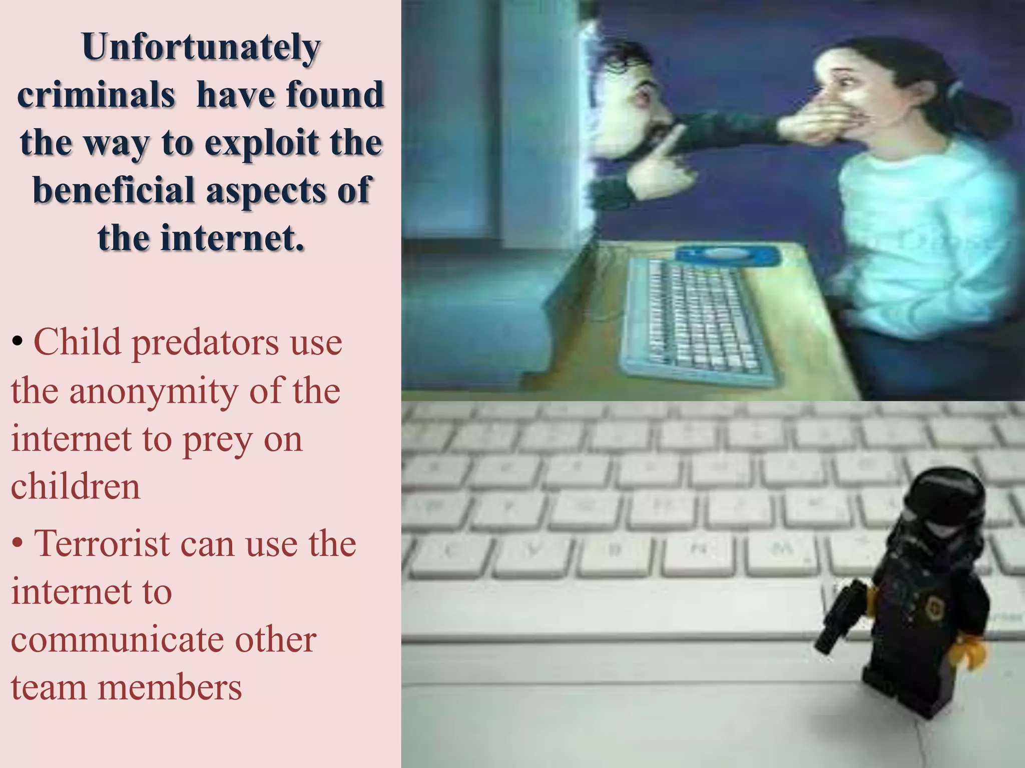 Unfortunately
criminals have found
the way to exploit the
beneficial aspects of
the internet.
• Child predators use
the anonymity of the
internet to prey on
children
• Terrorist can use the
internet to
communicate other
team members
 