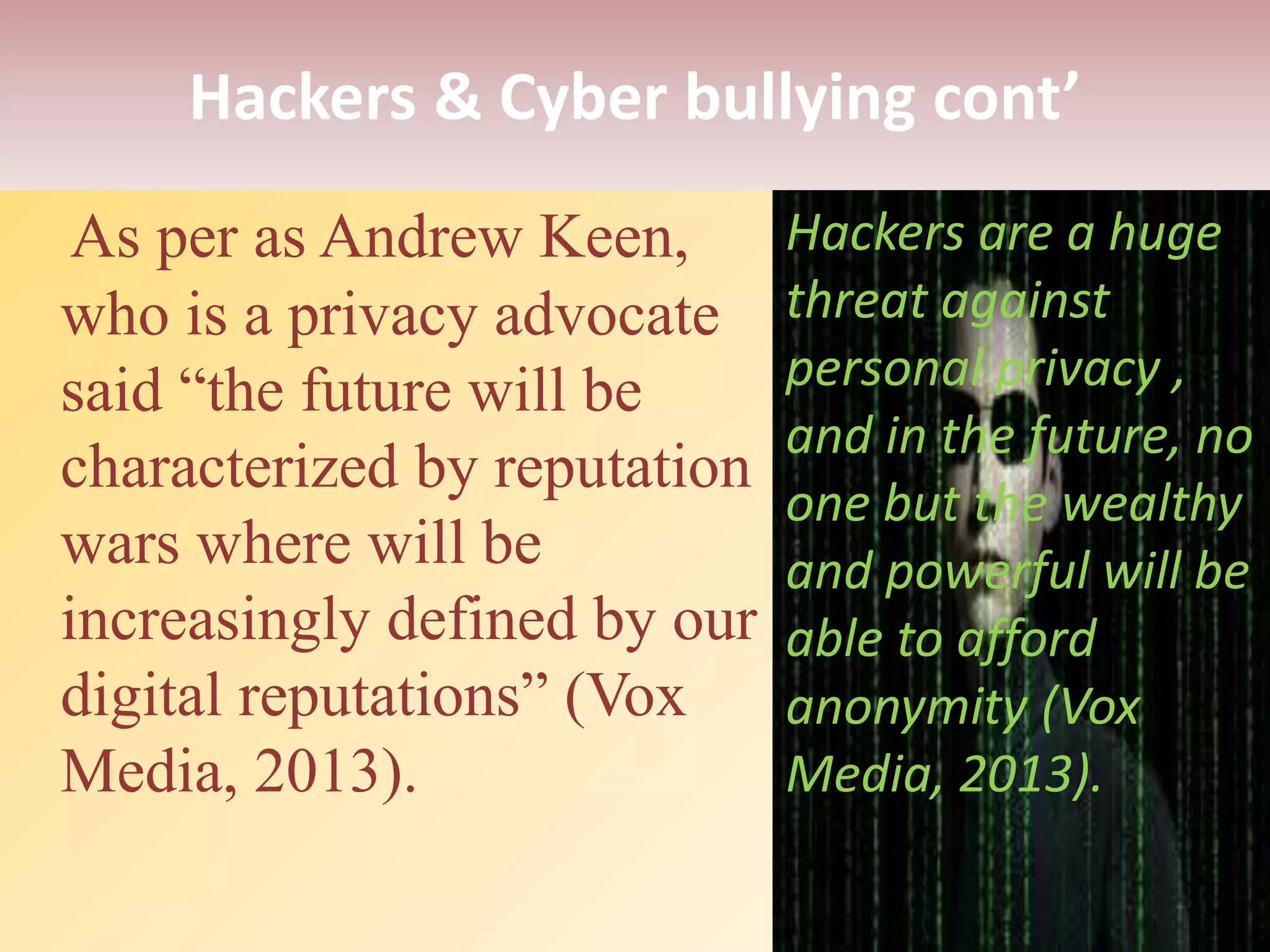 Hackers & Cyber bullying cont’
As per as Andrew Keen,
who is a privacy advocate
said “the future will be
characterized by reputation
wars where will be
increasingly defined by our
digital reputations” (Vox
Media, 2013).
Hackers are a huge
threat against
personal privacy ,
and in the future, no
one but the wealthy
and powerful will be
able to afford
anonymity (Vox
Media, 2013).
 