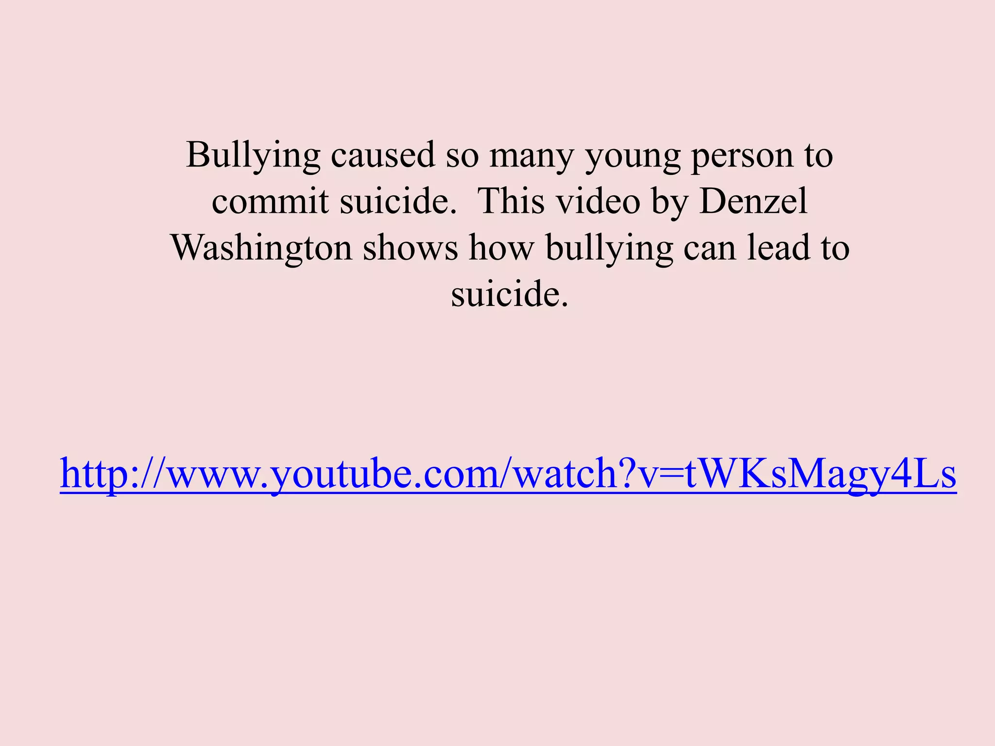 Bullying caused so many young person to
commit suicide. This video by Denzel
Washington shows how bullying can lead to
suicide.
http://www.youtube.com/watch?v=tWKsMagy4Ls
 