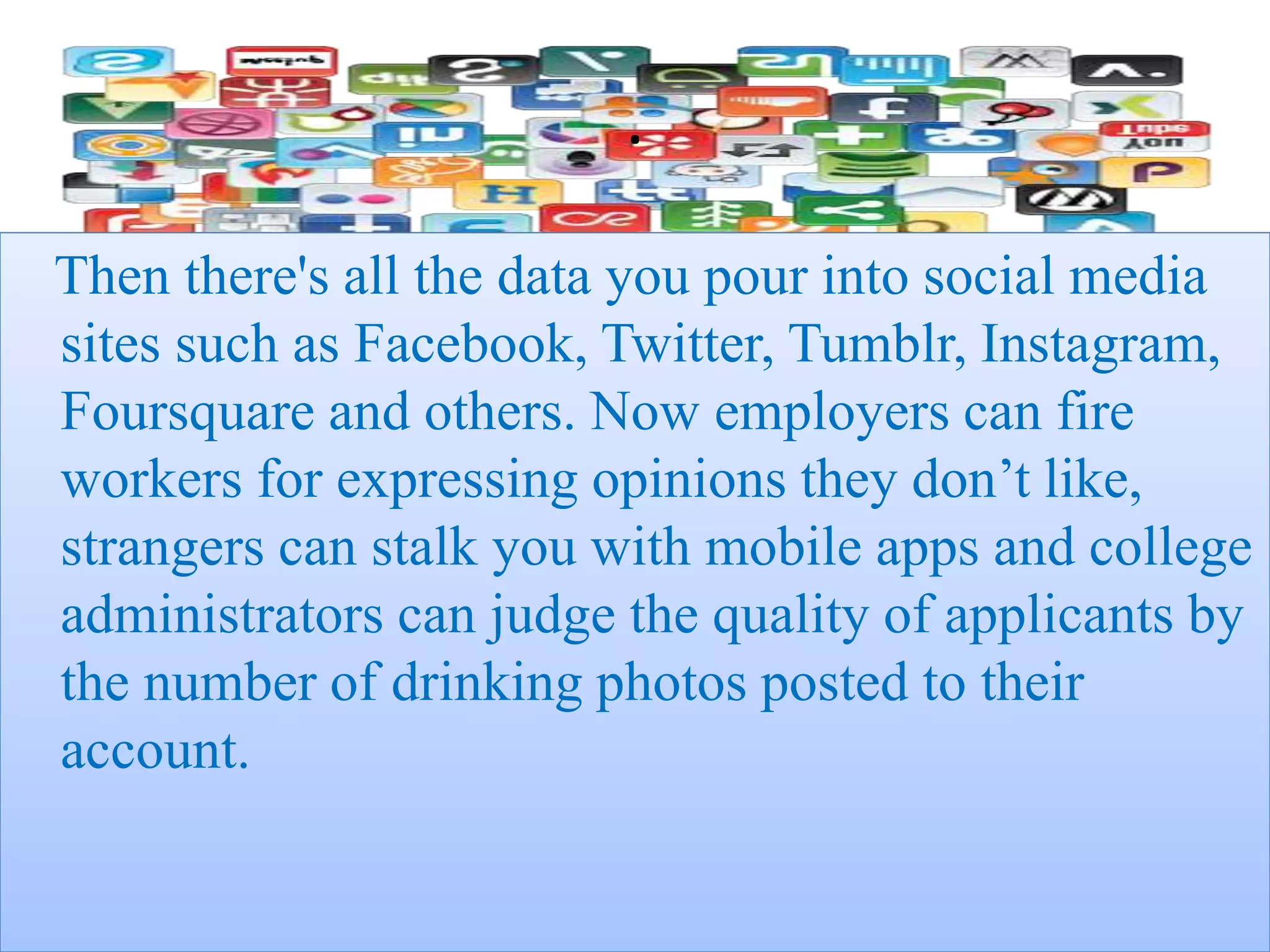 .
Then there's all the data you pour into social media
sites such as Facebook, Twitter, Tumblr, Instagram,
Foursquare and others. Now employers can fire
workers for expressing opinions they don’t like,
strangers can stalk you with mobile apps and college
administrators can judge the quality of applicants by
the number of drinking photos posted to their
account.
 