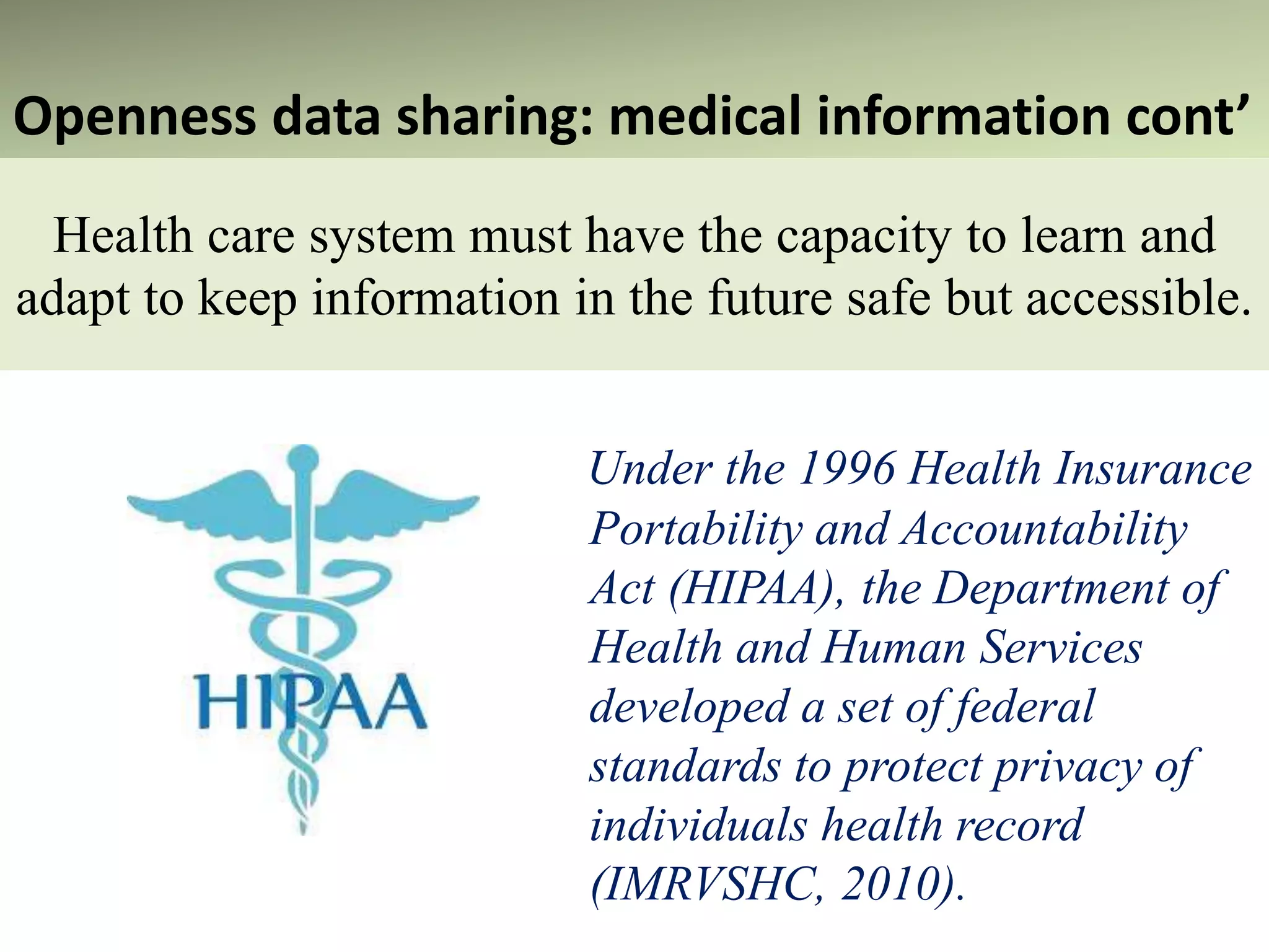 Health care system must have the capacity to learn and
adapt to keep information in the future safe but accessible.
Under the 1996 Health Insurance
Portability and Accountability
Act (HIPAA), the Department of
Health and Human Services
developed a set of federal
standards to protect privacy of
individuals health record
(IMRVSHC, 2010).
Openness data sharing: medical information cont’
 