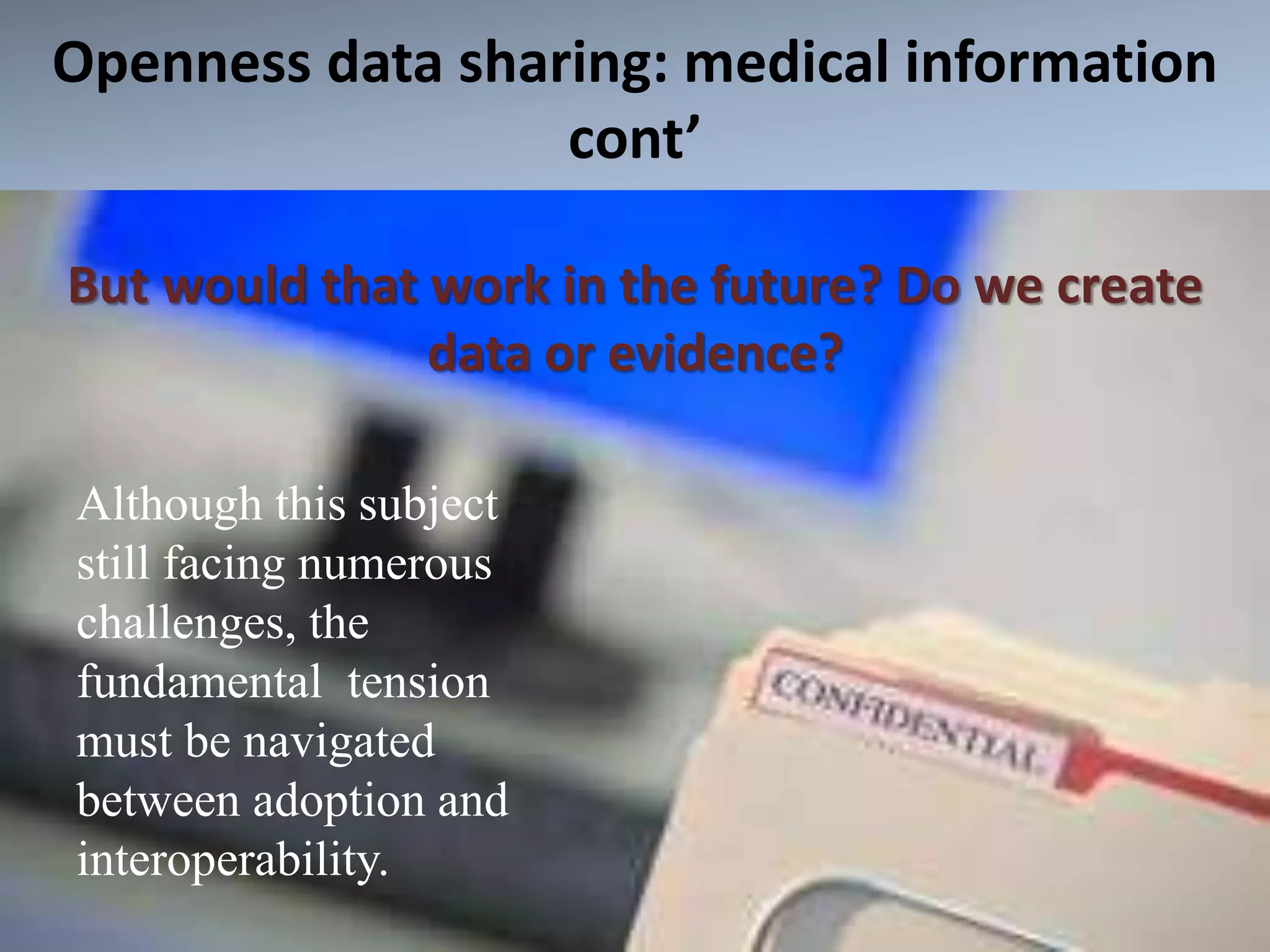 Openness data sharing: medical information
cont’
But would that work in the future? Do we create
data or evidence?
Although this subject
still facing numerous
challenges, the
fundamental tension
must be navigated
between adoption and
interoperability.
 