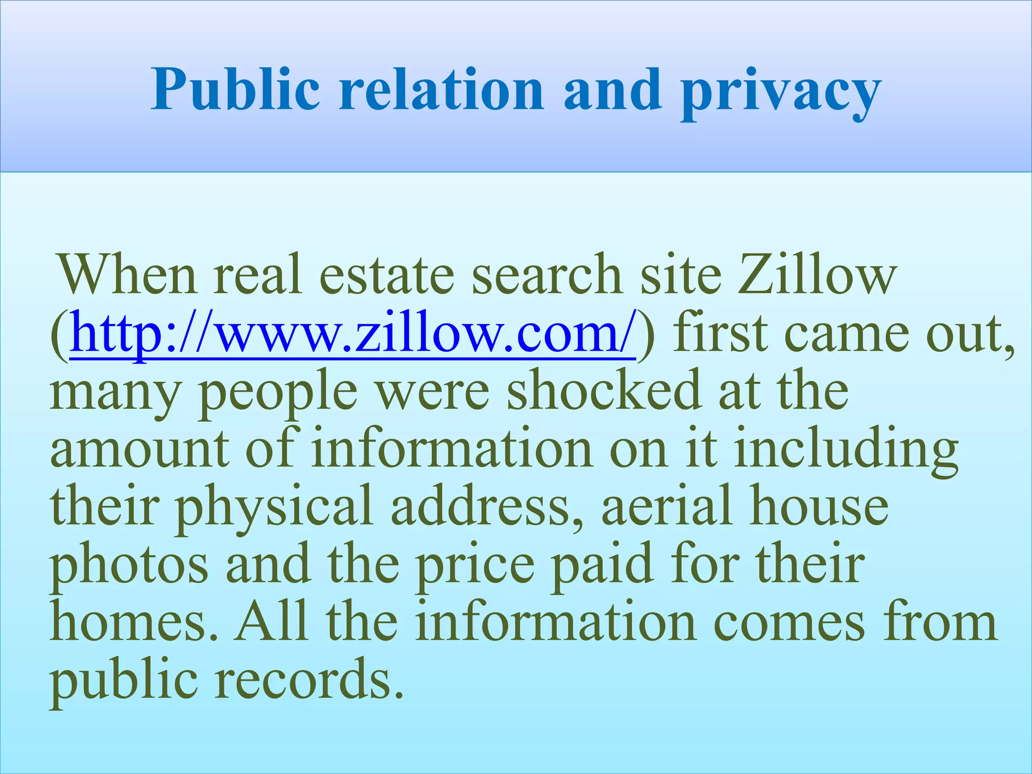 Public relation and privacy
When real estate search site Zillow
(http://www.zillow.com/) first came out,
many people were shocked at the
amount of information on it including
their physical address, aerial house
photos and the price paid for their
homes. All the information comes from
public records.
 