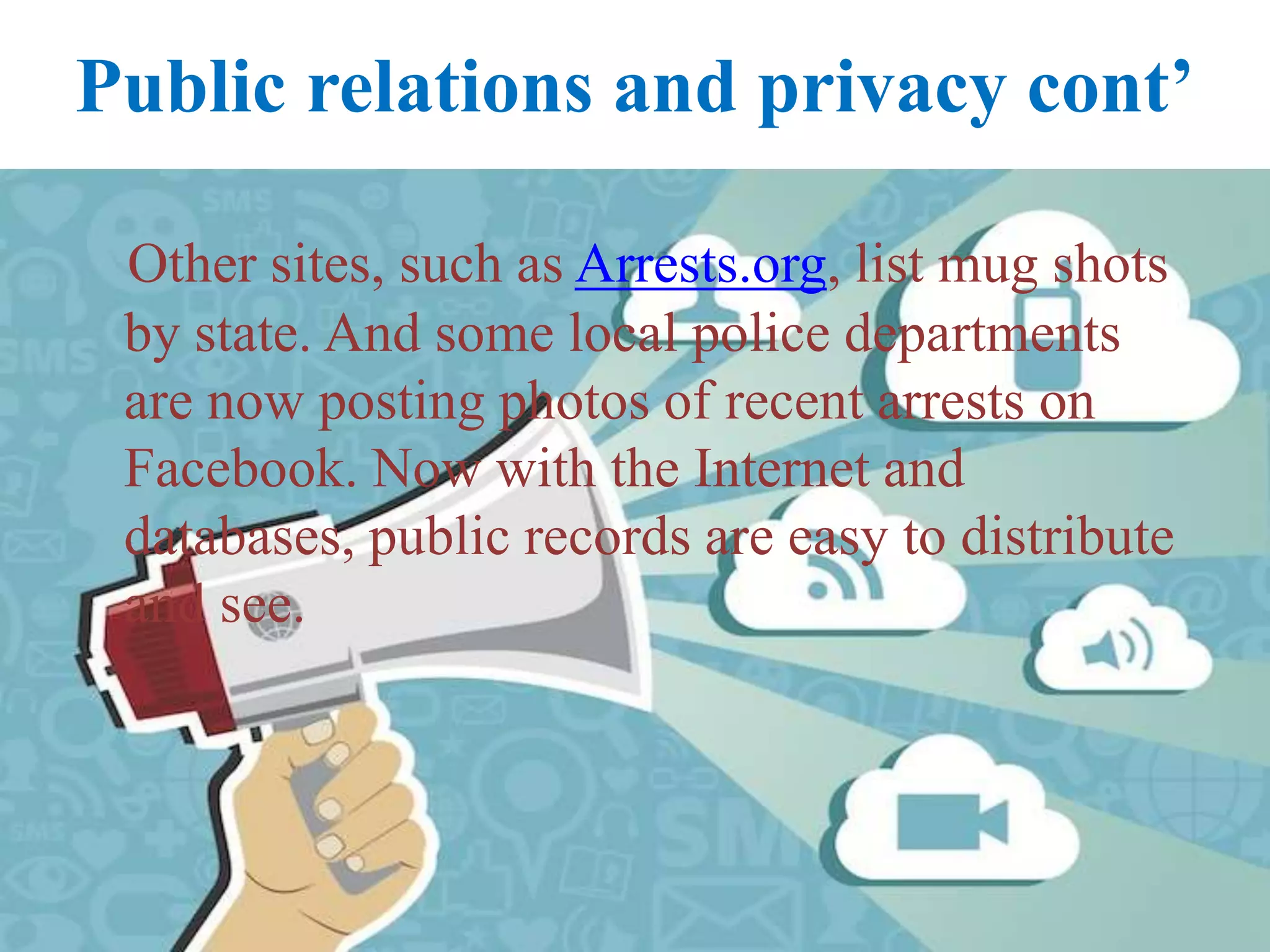 Public relations and privacy cont’
Other sites, such as Arrests.org, list mug shots
by state. And some local police departments
are now posting photos of recent arrests on
Facebook. Now with the Internet and
databases, public records are easy to distribute
and see.
 