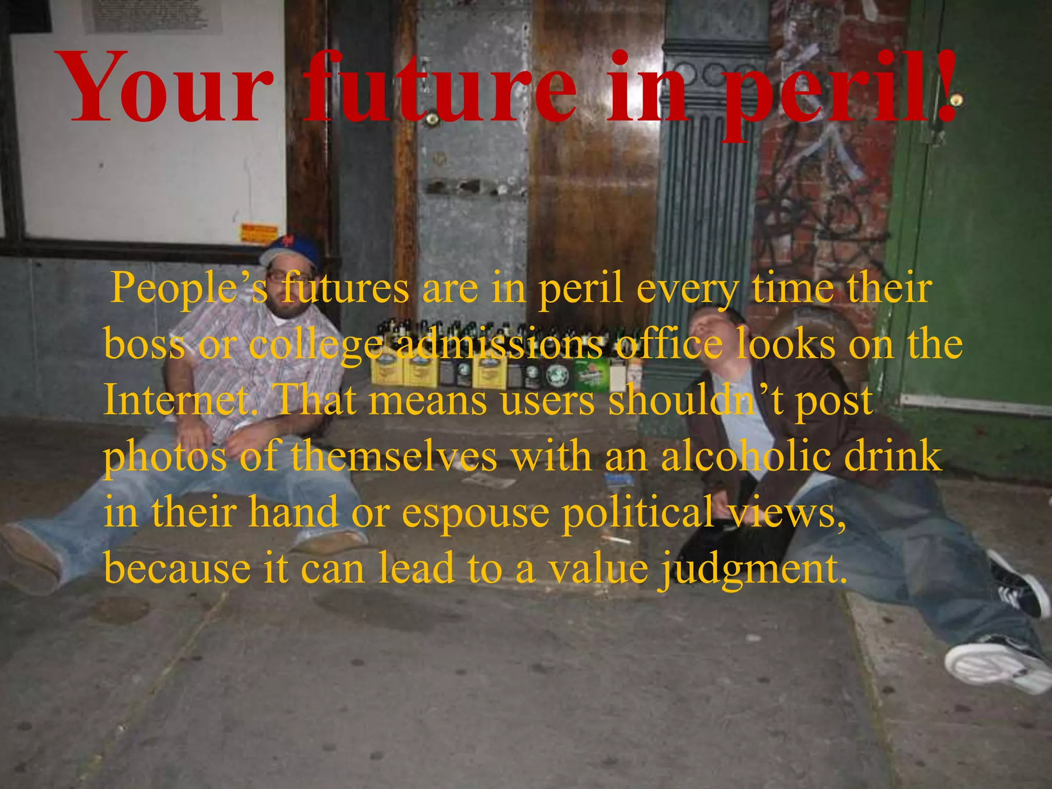 Your future in peril!
People’s futures are in peril every time their
boss or college admissions office looks on the
Internet. That means users shouldn’t post
photos of themselves with an alcoholic drink
in their hand or espouse political views,
because it can lead to a value judgment.
 