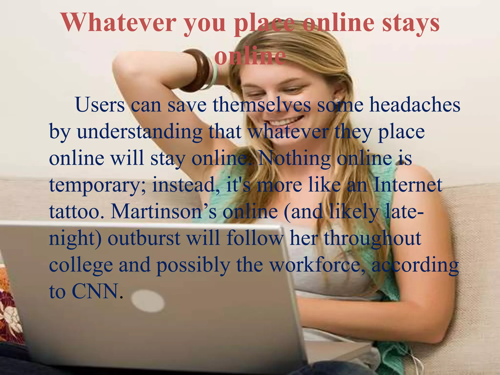 Whatever you place online stays
online
Users can save themselves some headaches
by understanding that whatever they place
online will stay online. Nothing online is
temporary; instead, it's more like an Internet
tattoo. Martinson’s online (and likely late-
night) outburst will follow her throughout
college and possibly the workforce, according
to CNN.
 