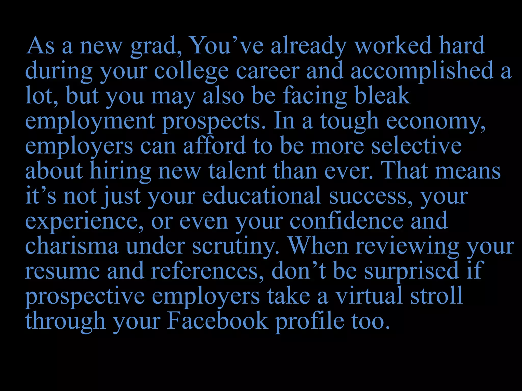 As a new grad, You’ve already worked hard
during your college career and accomplished a
lot, but you may also be facing bleak
employment prospects. In a tough economy,
employers can afford to be more selective
about hiring new talent than ever. That means
it’s not just your educational success, your
experience, or even your confidence and
charisma under scrutiny. When reviewing your
resume and references, don’t be surprised if
prospective employers take a virtual stroll
through your Facebook profile too.
 