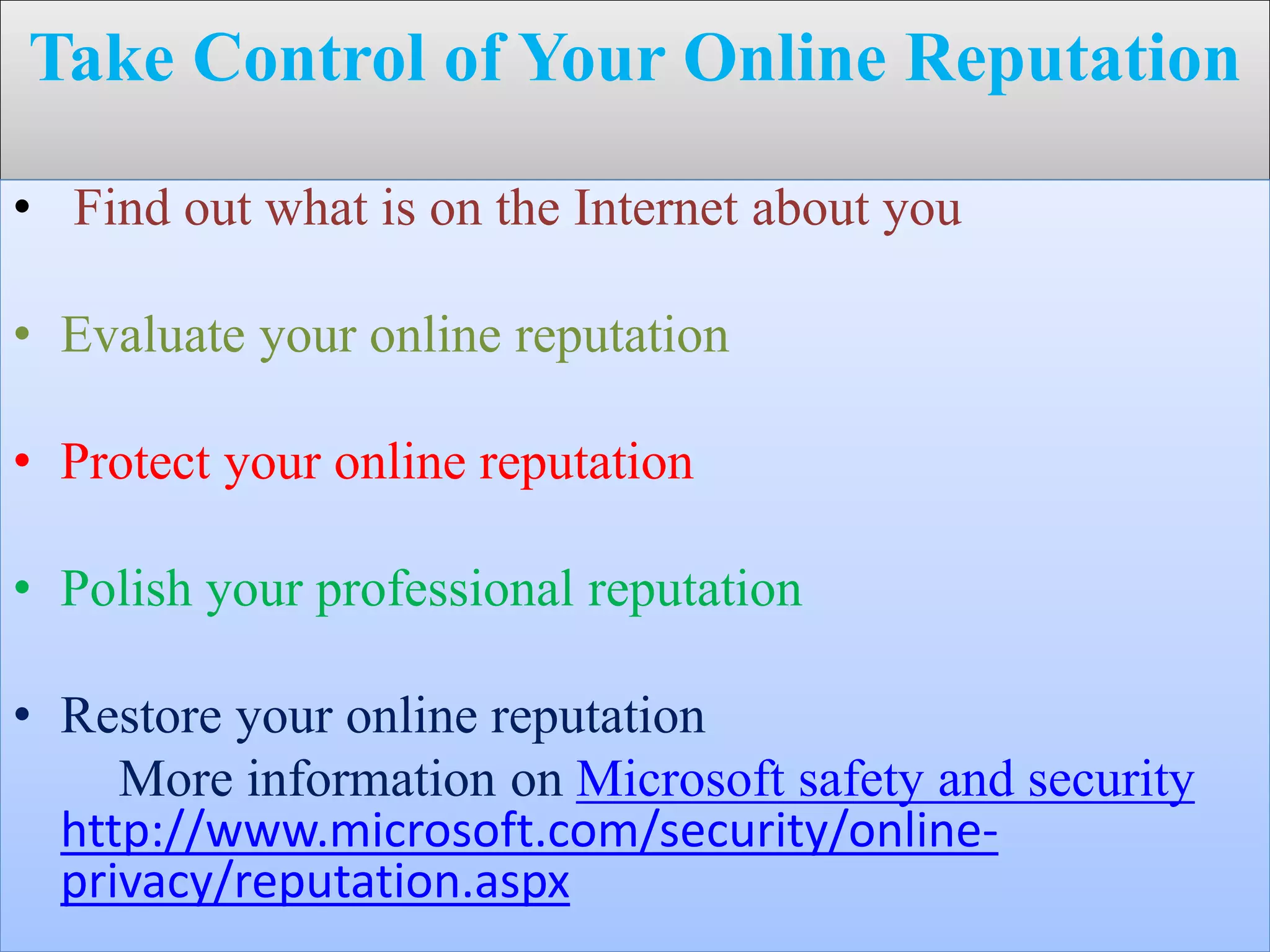 Take Control of Your Online Reputation
• Find out what is on the Internet about you
• Evaluate your online reputation
• Protect your online reputation
• Polish your professional reputation
• Restore your online reputation
More information on Microsoft safety and security
http://www.microsoft.com/security/online-
privacy/reputation.aspx
 