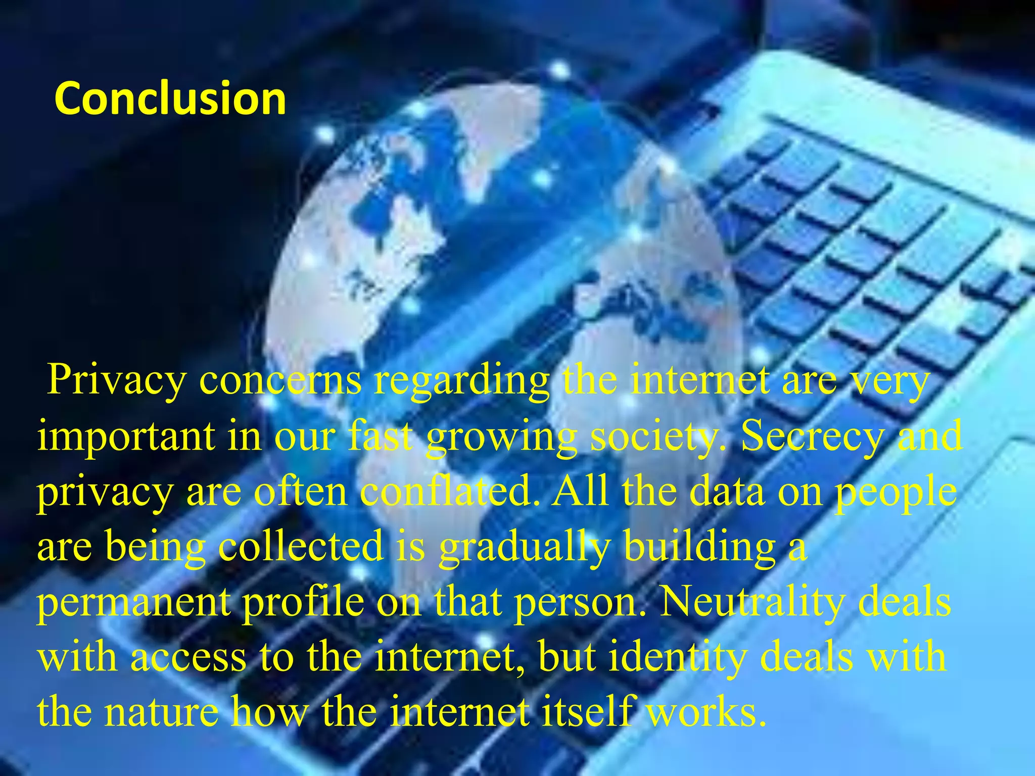 Conclusion
Privacy concerns regarding the internet are very
important in our fast growing society. Secrecy and
privacy are often conflated. All the data on people
are being collected is gradually building a
permanent profile on that person. Neutrality deals
with access to the internet, but identity deals with
the nature how the internet itself works.
 