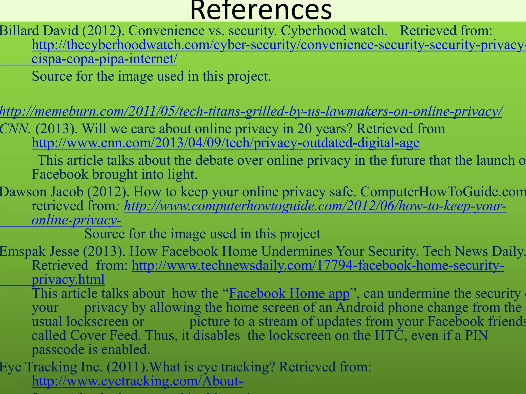 References
Billard David (2012). Convenience vs. security. Cyberhood watch. Retrieved from:
http://thecyberhoodwatch.com/cyber-security/convenience-security-security-privacy-
cispa-copa-pipa-internet/
Source for the image used in this project.
http://memeburn.com/2011/05/tech-titans-grilled-by-us-lawmakers-on-online-privacy/
CNN. (2013). Will we care about online privacy in 20 years? Retrieved from
http://www.cnn.com/2013/04/09/tech/privacy-outdated-digital-age
This article talks about the debate over online privacy in the future that the launch of
Facebook brought into light.
Dawson Jacob (2012). How to keep your online privacy safe. ComputerHowToGuide.com
retrieved from: http://www.computerhowtoguide.com/2012/06/how-to-keep-your-
online-privacy-
Source for the image used in this project
Emspak Jesse (2013). How Facebook Home Undermines Your Security. Tech News Daily.
Retrieved from: http://www.technewsdaily.com/17794-facebook-home-security-
privacy.html
This article talks about how the “Facebook Home app”, can undermine the security o
your privacy by allowing the home screen of an Android phone change from the
usual lockscreen or picture to a stream of updates from your Facebook friends
called Cover Feed. Thus, it disables the lockscreen on the HTC, even if a PIN
passcode is enabled.
Eye Tracking Inc. (2011).What is eye tracking? Retrieved from:
http://www.eyetracking.com/About-
 