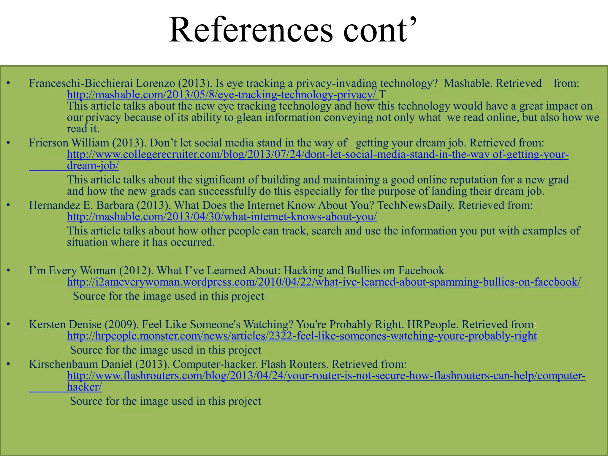 References cont’
• Franceschi-Bicchierai Lorenzo (2013). Is eye tracking a privacy-invading technology? Mashable. Retrieved from:
http://mashable.com/2013/05/8/eye-tracking-technology-privacy/ T
This article talks about the new eye tracking technology and how this technology would have a great impact on
our privacy because of its ability to glean information conveying not only what we read online, but also how we
read it.
• Frierson William (2013). Don’t let social media stand in the way of getting your dream job. Retrieved from:
http://www.collegerecruiter.com/blog/2013/07/24/dont-let-social-media-stand-in-the-way of-getting-your-
dream-job/
This article talks about the significant of building and maintaining a good online reputation for a new grad
and how the new grads can successfully do this especially for the purpose of landing their dream job.
• Hernandez E. Barbara (2013). What Does the Internet Know About You? TechNewsDaily. Retrieved from:
http://mashable.com/2013/04/30/what-internet-knows-about-you/
This article talks about how other people can track, search and use the information you put with examples of
situation where it has occurred.
• I’m Every Woman (2012). What I’ve Learned About: Hacking and Bullies on Facebook
http://i2ameverywoman.wordpress.com/2010/04/22/what-ive-learned-about-spamming-bullies-on-facebook/
Source for the image used in this project
• Kersten Denise (2009). Feel Like Someone's Watching? You're Probably Right. HRPeople. Retrieved from:
http://hrpeople.monster.com/news/articles/2322-feel-like-someones-watching-youre-probably-right
Source for the image used in this project
• Kirschenbaum Daniel (2013). Computer-hacker. Flash Routers. Retrieved from:
http://www.flashrouters.com/blog/2013/04/24/your-router-is-not-secure-how-flashrouters-can-help/computer-
hacker/
Source for the image used in this project
 