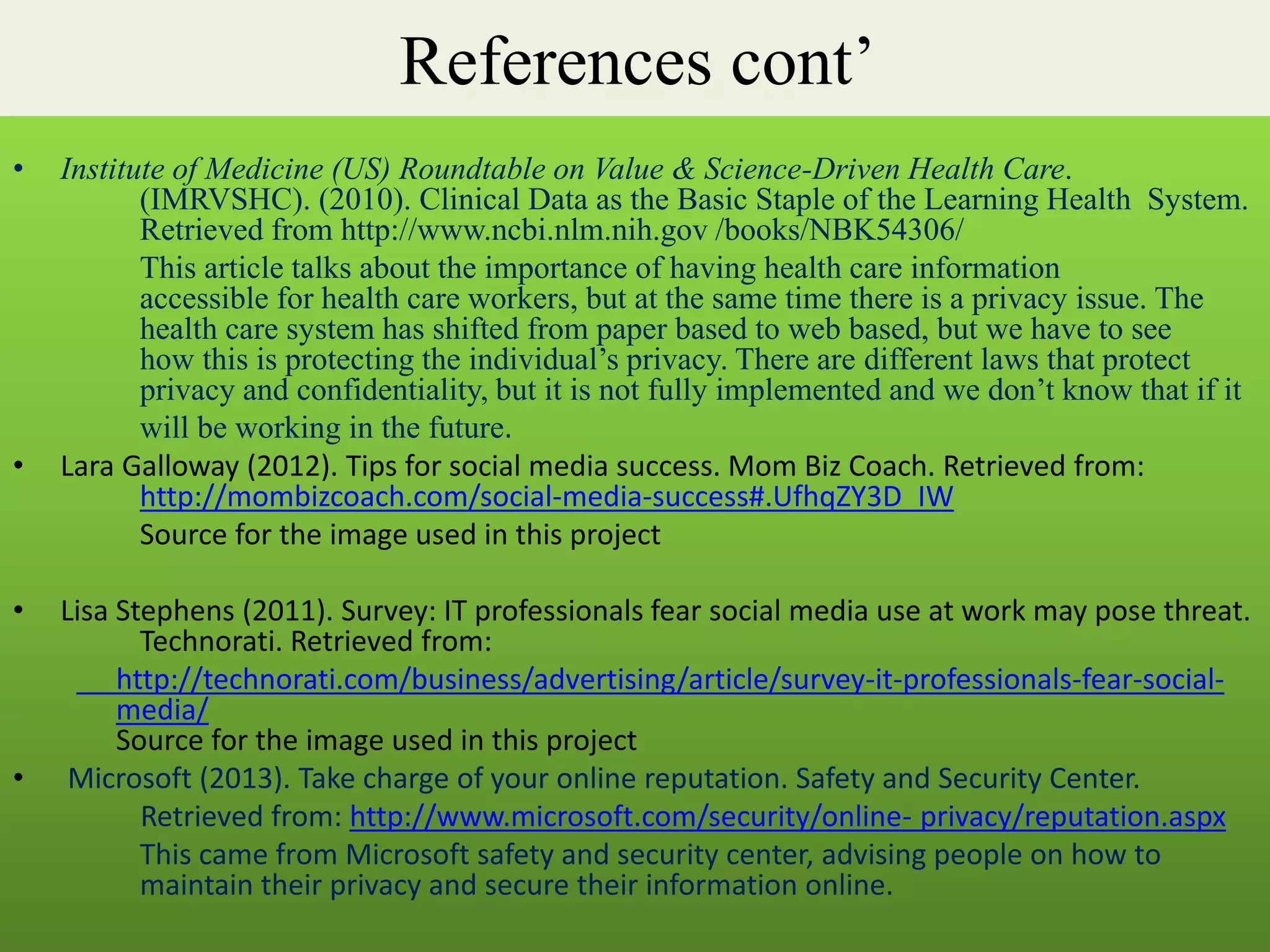 References cont’
• Institute of Medicine (US) Roundtable on Value & Science-Driven Health Care.
(IMRVSHC). (2010). Clinical Data as the Basic Staple of the Learning Health System.
Retrieved from http://www.ncbi.nlm.nih.gov /books/NBK54306/
This article talks about the importance of having health care information
accessible for health care workers, but at the same time there is a privacy issue. The
health care system has shifted from paper based to web based, but we have to see
how this is protecting the individual’s privacy. There are different laws that protect
privacy and confidentiality, but it is not fully implemented and we don’t know that if it
will be working in the future.
• Lara Galloway (2012). Tips for social media success. Mom Biz Coach. Retrieved from:
http://mombizcoach.com/social-media-success#.UfhqZY3D_IW
Source for the image used in this project
• Lisa Stephens (2011). Survey: IT professionals fear social media use at work may pose threat.
Technorati. Retrieved from:
http://technorati.com/business/advertising/article/survey-it-professionals-fear-social-
media/
Source for the image used in this project
• Microsoft (2013). Take charge of your online reputation. Safety and Security Center.
Retrieved from: http://www.microsoft.com/security/online- privacy/reputation.aspx
This came from Microsoft safety and security center, advising people on how to
maintain their privacy and secure their information online.
 