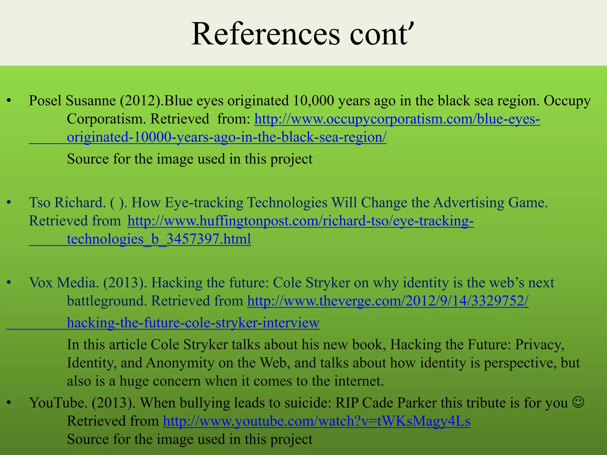 References cont’
• Posel Susanne (2012).Blue eyes originated 10,000 years ago in the black sea region. Occupy
Corporatism. Retrieved from: http://www.occupycorporatism.com/blue-eyes-
originated-10000-years-ago-in-the-black-sea-region/
Source for the image used in this project
• Tso Richard. ( ). How Eye-tracking Technologies Will Change the Advertising Game.
Retrieved from http://www.huffingtonpost.com/richard-tso/eye-tracking-
technologies_b_3457397.html
• Vox Media. (2013). Hacking the future: Cole Stryker on why identity is the web’s next
battleground. Retrieved from http://www.theverge.com/2012/9/14/3329752/
hacking-the-future-cole-stryker-interview
In this article Cole Stryker talks about his new book, Hacking the Future: Privacy,
Identity, and Anonymity on the Web, and talks about how identity is perspective, but
also is a huge concern when it comes to the internet.
• YouTube. (2013). When bullying leads to suicide: RIP Cade Parker this tribute is for you 
Retrieved from http://www.youtube.com/watch?v=tWKsMagy4Ls
Source for the image used in this project
 