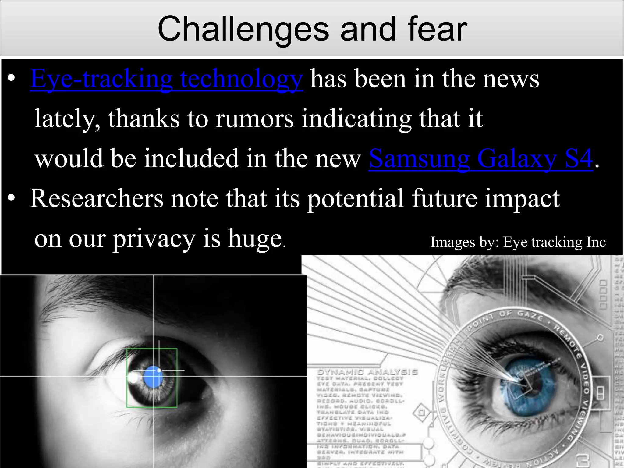 Challenges and fear
• Eye-tracking technology has been in the news
lately, thanks to rumors indicating that it
would be included in the new Samsung Galaxy S4.
• Researchers note that its potential future impact
on our privacy is huge. Images by: Eye tracking Inc
 