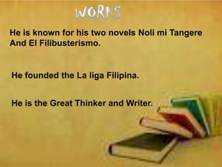 He is known for his two novels Noli mi Tangere
And El Filibusterismo.
He founded the La liga Filipina.
He is the Great Thinker and Writer.
 