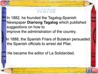 In 1882, he founded the Tagalog-Spanish
Newspaper Diariong Tagalog which published
suggestions on how to
improve the administration of the country.
In 1888, the Spanish Friars of Bulakan persuaded
the Spanish officials to arrest del Pilar.
He became the editor of La Solidaridad.
 