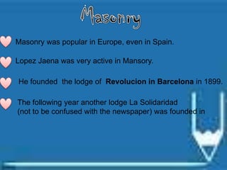 Masonry was popular in Europe, even in Spain.
Lopez Jaena was very active in Mansory.
He founded the lodge of Revolucion in Barcelona in 1899.
The following year another lodge La Solidaridad
(not to be confused with the newspaper) was founded in
 