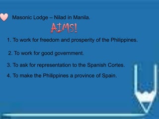Masonic Lodge – Nilad in Manila.
1. To work for freedom and prosperity of the Philippines.
2. To work for good government.
3. To ask for representation to the Spanish Cortes.
4. To make the Philippines a province of Spain.
 