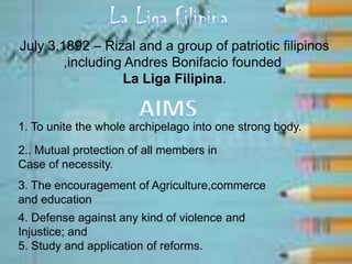 July 3,1892 – Rizal and a group of patriotic filipinos
,including Andres Bonifacio founded
La Liga Filipina.
1. To unite the whole archipelago into one strong body.
2.. Mutual protection of all members in
Case of necessity.
3. The encouragement of Agriculture,commerce
and education
4. Defense against any kind of violence and
Injustice; and
5. Study and application of reforms.
 