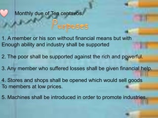 Monthly due of Ten centavos.
1. A member or his son without financial means but with
Enough ability and industry shall be supported
2. The poor shall be supported against the rich and powerful.
3. Any member who suffered losses shall be given financial help.
4. Stores and shops shall be opened which would sell goods
To members at low prices.
5. Machines shall be introduced in order to promote industries.
 