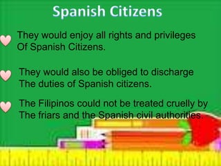 They would enjoy all rights and privileges
Of Spanish Citizens.
They would also be obliged to discharge
The duties of Spanish citizens.
The Filipinos could not be treated cruelly by
The friars and the Spanish civil authorities.
 