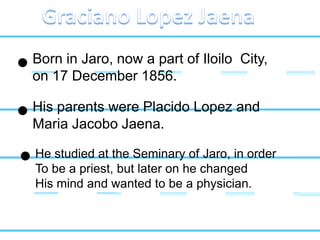 Born in Jaro, now a part of Iloilo City,
on 17 December 1856.
His parents were Placido Lopez and
Maria Jacobo Jaena.
He studied at the Seminary of Jaro, in order
To be a priest, but later on he changed
His mind and wanted to be a physician.
 