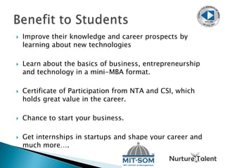  Improve their knowledge and career prospects by
learning about new technologies
 Learn about the basics of business, entrepreneurship
and technology in a mini-MBA format.
 Certificate of Participation from NTA and CSI, which
holds great value in the career.
 Chance to start your business.
 Get internships in startups and shape your career and
much more….
 