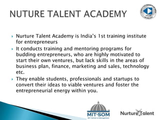  Nurture Talent Academy is India’s 1st training institute
for entrepreneurs
 It conducts training and mentoring programs for
budding entrepreneurs, who are highly motivated to
start their own ventures, but lack skills in the areas of
business plan, finance, marketing and sales, technology
etc.
 They enable students, professionals and startups to
convert their ideas to viable ventures and foster the
entrepreneurial energy within you.
 