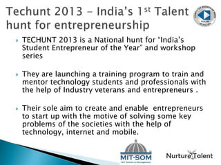  TECHUNT 2013 is a National hunt for “India’s
Student Entrepreneur of the Year” and workshop
series
 They are launching a training program to train and
mentor technology students and professionals with
the help of Industry veterans and entrepreneurs .
 Their sole aim to create and enable entrepreneurs
to start up with the motive of solving some key
problems of the societies with the help of
technology, internet and mobile.
 